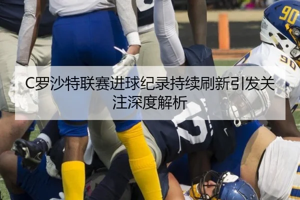 C罗沙特联赛进球纪录持续刷新引发关注深度解析
